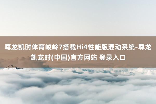 尊龙凯时体育峻岭7搭载Hi4性能版混动系统-尊龙凯龙时(中国)官方网站 登录入口
