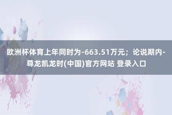 欧洲杯体育上年同时为-663.51万元；论说期内-尊龙凯龙时(中国)官方网站 登录入口