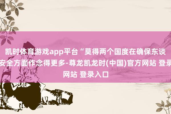 凯时体育游戏app平台“莫得两个国度在确保东谈主民安全方面作念得更多-尊龙凯龙时(中国)官方网站 登录入口