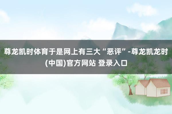 尊龙凯时体育于是网上有三大“恶评”-尊龙凯龙时(中国)官方网站 登录入口