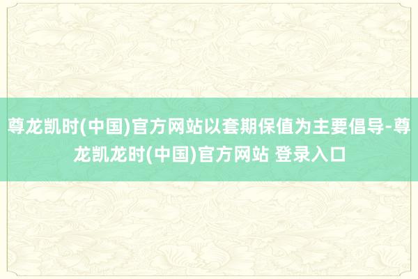 尊龙凯时(中国)官方网站以套期保值为主要倡导-尊龙凯龙时(中国)官方网站 登录入口