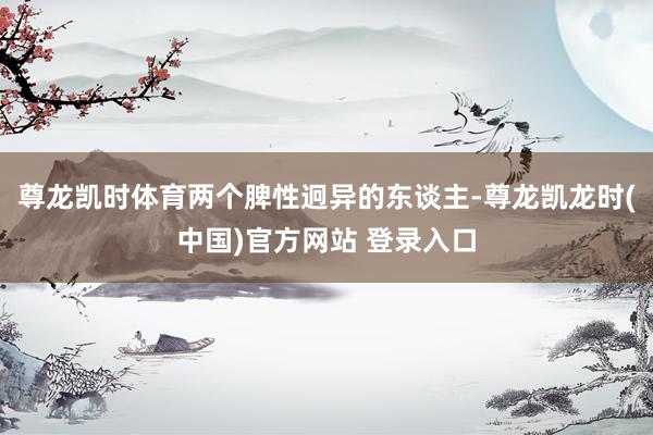 尊龙凯时体育两个脾性迥异的东谈主-尊龙凯龙时(中国)官方网站 登录入口
