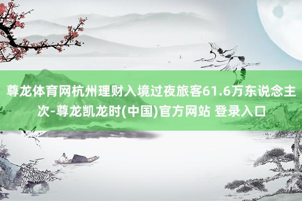 尊龙体育网杭州理财入境过夜旅客61.6万东说念主次-尊龙凯龙时(中国)官方网站 登录入口