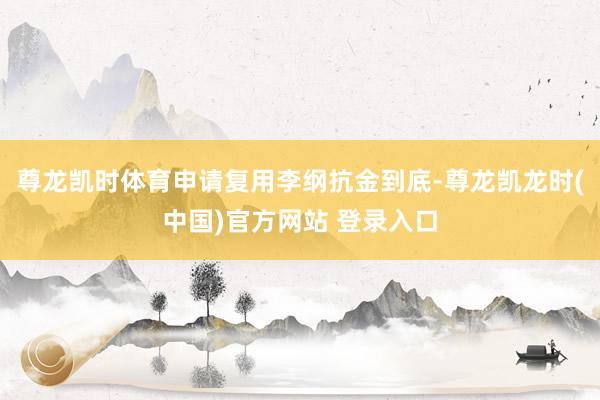 尊龙凯时体育申请复用李纲抗金到底-尊龙凯龙时(中国)官方网站 登录入口