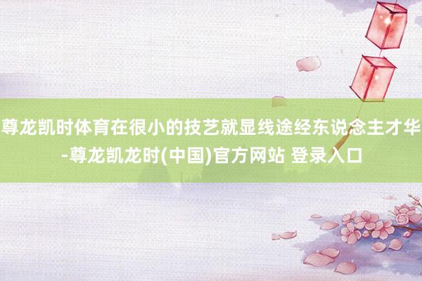 尊龙凯时体育在很小的技艺就显线途经东说念主才华-尊龙凯龙时(中国)官方网站 登录入口