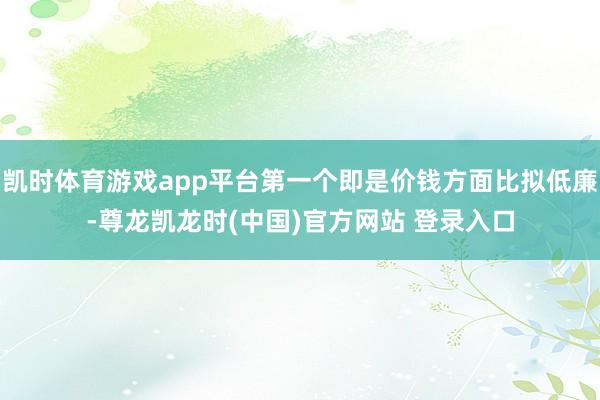 凯时体育游戏app平台第一个即是价钱方面比拟低廉-尊龙凯龙时(中国)官方网站 登录入口