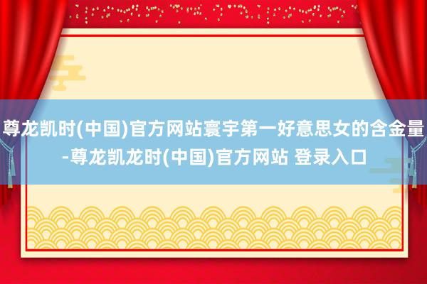 尊龙凯时(中国)官方网站寰宇第一好意思女的含金量-尊龙凯龙时(中国)官方网站 登录入口