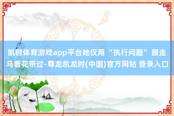 凯时体育游戏app平台她仅用 “执行问题” 跟走马看花带过-尊龙凯龙时(中国)官方网站 登录入口