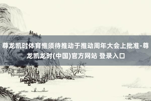 尊龙凯时体育惟须待推动于推动周年大会上批准-尊龙凯龙时(中国)官方网站 登录入口