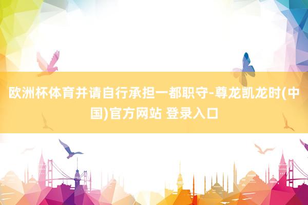 欧洲杯体育并请自行承担一都职守-尊龙凯龙时(中国)官方网站 登录入口