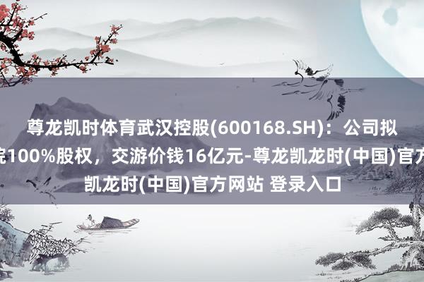 尊龙凯时体育武汉控股(600168.SH)：公司拟购买武汉市政院100%股权，交游价钱16亿元-尊龙凯龙时(中国)官方网站 登录入口