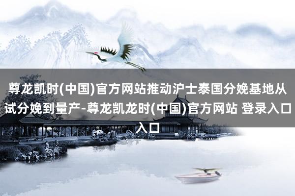 尊龙凯时(中国)官方网站推动沪士泰国分娩基地从试分娩到量产-尊龙凯龙时(中国)官方网站 登录入口