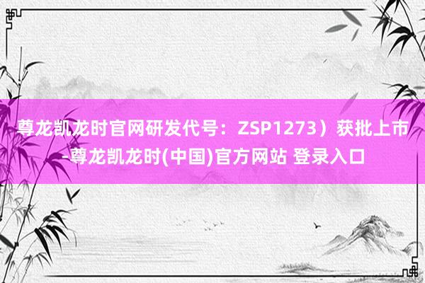 尊龙凯龙时官网研发代号：ZSP1273）获批上市-尊龙凯龙时(中国)官方网站 登录入口