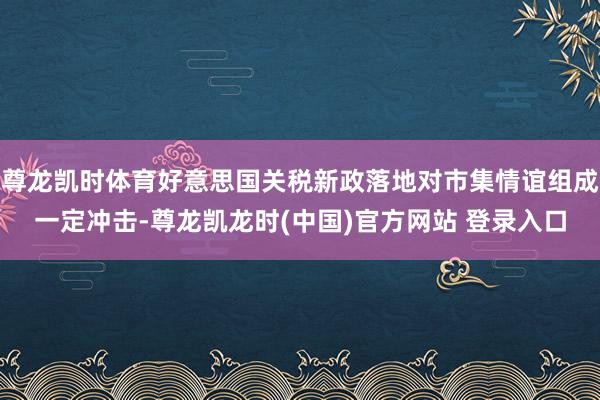 尊龙凯时体育好意思国关税新政落地对市集情谊组成一定冲击-尊龙凯龙时(中国)官方网站 登录入口