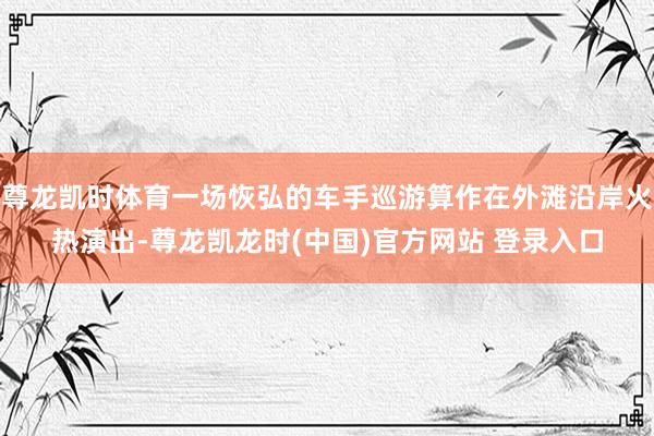 尊龙凯时体育一场恢弘的车手巡游算作在外滩沿岸火热演出-尊龙凯龙时(中国)官方网站 登录入口