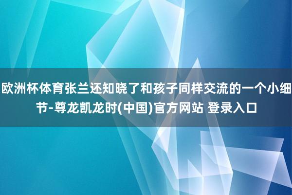 欧洲杯体育张兰还知晓了和孩子同样交流的一个小细节-尊龙凯龙时(中国)官方网站 登录入口