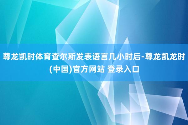 尊龙凯时体育查尔斯发表语言几小时后-尊龙凯龙时(中国)官方网站 登录入口