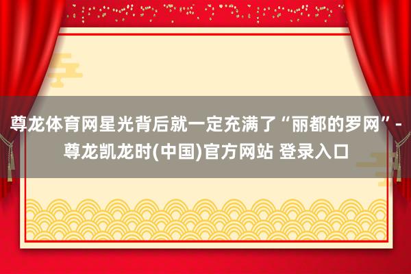尊龙体育网星光背后就一定充满了“丽都的罗网”-尊龙凯龙时(中国)官方网站 登录入口