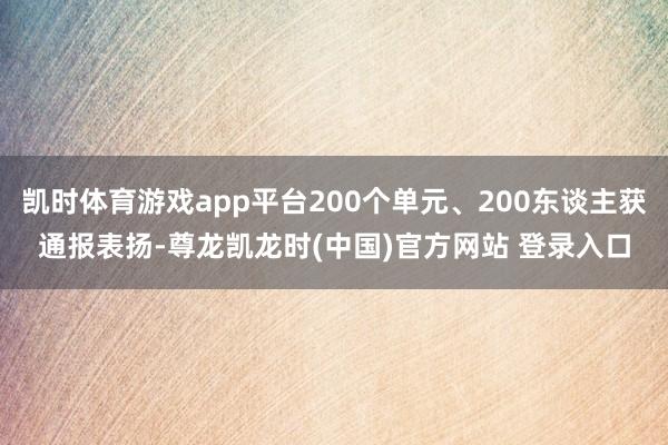 凯时体育游戏app平台200个单元、200东谈主获通报表扬-尊龙凯龙时(中国)官方网站 登录入口