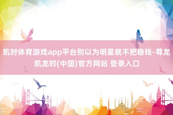 凯时体育游戏app平台别以为明星就不把稳钱-尊龙凯龙时(中国)官方网站 登录入口