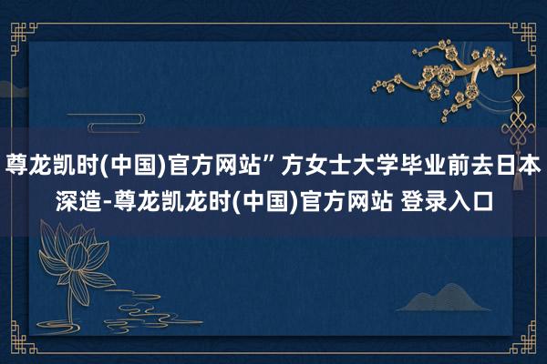 尊龙凯时(中国)官方网站”方女士大学毕业前去日本深造-尊龙凯龙时(中国)官方网站 登录入口