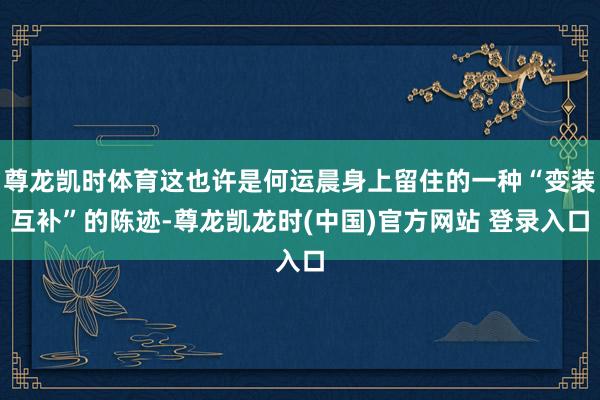 尊龙凯时体育这也许是何运晨身上留住的一种“变装互补”的陈迹-尊龙凯龙时(中国)官方网站 登录入口