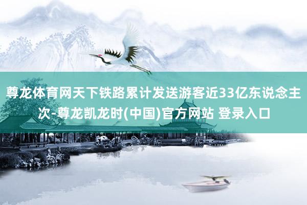 尊龙体育网天下铁路累计发送游客近33亿东说念主次-尊龙凯龙时(中国)官方网站 登录入口
