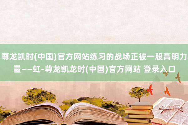 尊龙凯时(中国)官方网站练习的战场正被一股高明力量——虹-尊龙凯龙时(中国)官方网站 登录入口