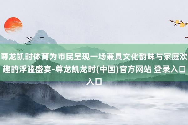 尊龙凯时体育为市民呈现一场兼具文化韵味与家庭欢趣的浮滥盛宴-尊龙凯龙时(中国)官方网站 登录入口