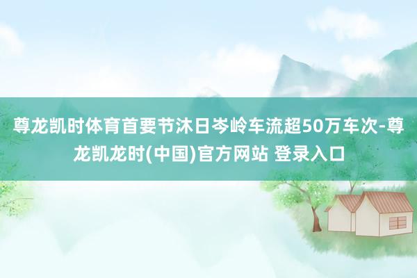 尊龙凯时体育首要节沐日岑岭车流超50万车次-尊龙凯龙时(中国)官方网站 登录入口