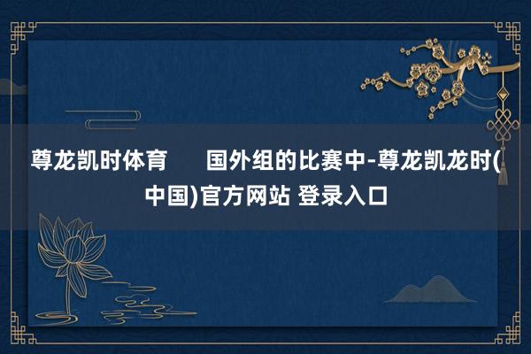 尊龙凯时体育 国外组的比赛中-尊龙凯龙时(中国)官方网站 登录入口