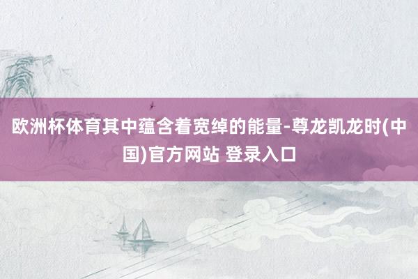 欧洲杯体育其中蕴含着宽绰的能量-尊龙凯龙时(中国)官方网站 登录入口