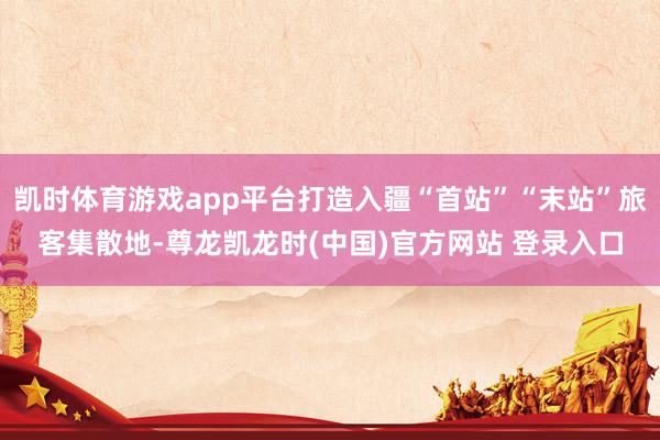 凯时体育游戏app平台打造入疆“首站”“末站”旅客集散地-尊龙凯龙时(中国)官方网站 登录入口
