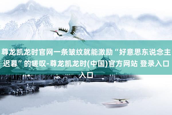 尊龙凯龙时官网一条皱纹就能激励“好意思东说念主迟暮”的嗟叹-尊龙凯龙时(中国)官方网站 登录入口