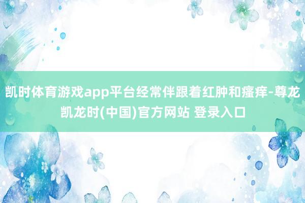 凯时体育游戏app平台经常伴跟着红肿和瘙痒-尊龙凯龙时(中国)官方网站 登录入口