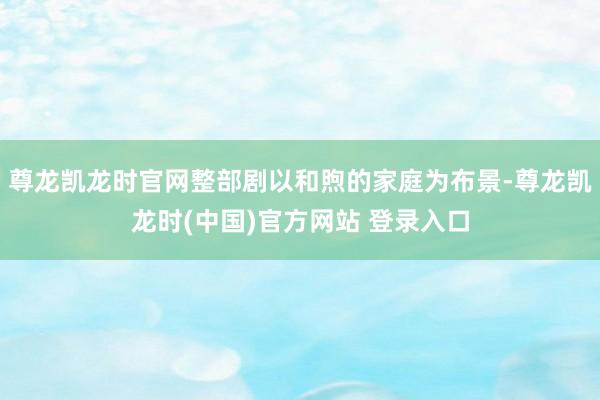 尊龙凯龙时官网整部剧以和煦的家庭为布景-尊龙凯龙时(中国)官方网站 登录入口