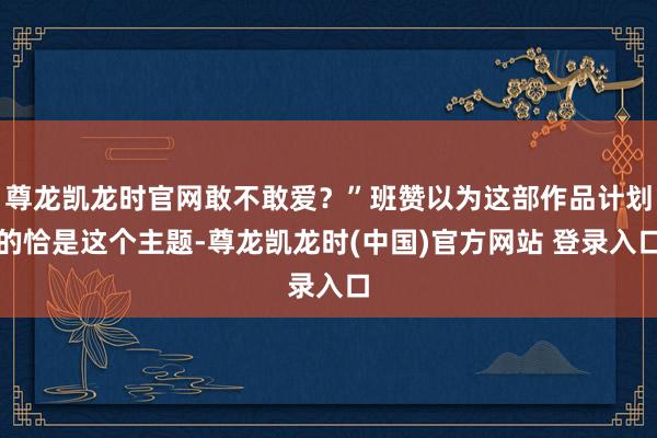 尊龙凯龙时官网敢不敢爱？”班赞以为这部作品计划的恰是这个主题-尊龙凯龙时(中国)官方网站 登录入口