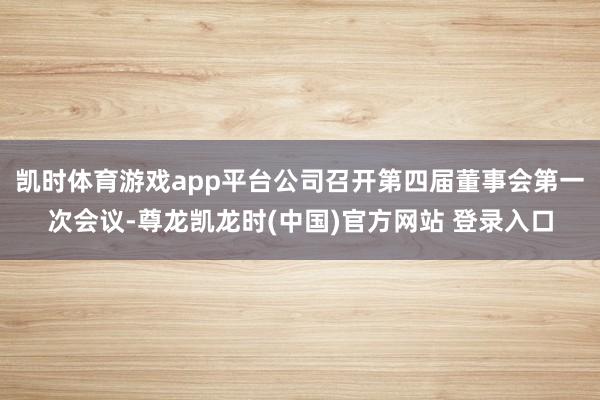 凯时体育游戏app平台公司召开第四届董事会第一次会议-尊龙凯龙时(中国)官方网站 登录入口