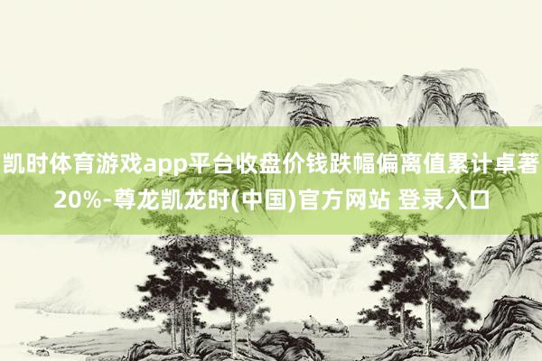凯时体育游戏app平台收盘价钱跌幅偏离值累计卓著20%-尊龙凯龙时(中国)官方网站 登录入口