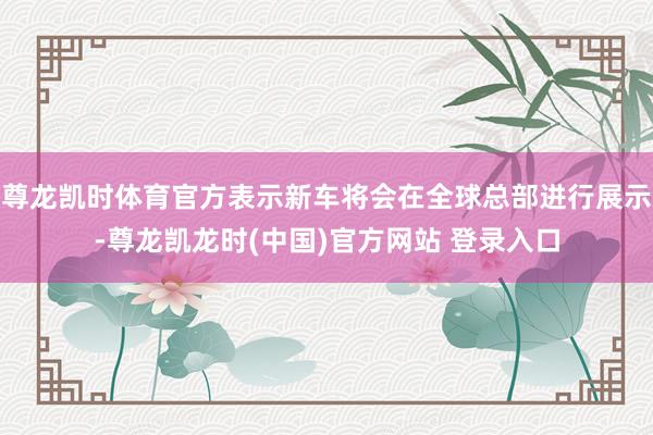 尊龙凯时体育官方表示新车将会在全球总部进行展示-尊龙凯龙时(中国)官方网站 登录入口