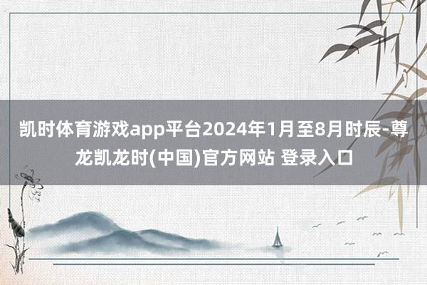 凯时体育游戏app平台2024年1月至8月时辰-尊龙凯龙时(中国)官方网站 登录入口