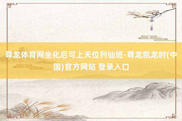 尊龙体育网坐化后可上天位列仙班-尊龙凯龙时(中国)官方网站 登录入口
