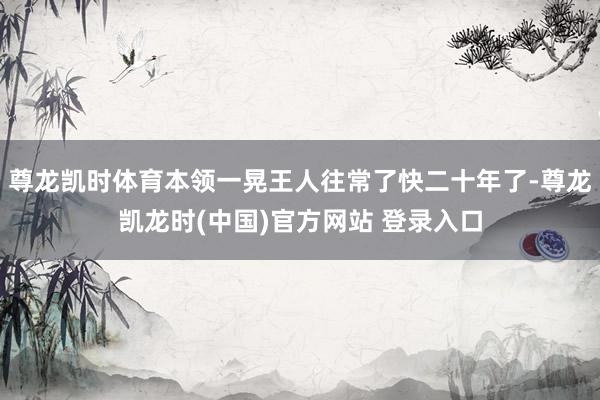 尊龙凯时体育本领一晃王人往常了快二十年了-尊龙凯龙时(中国)官方网站 登录入口