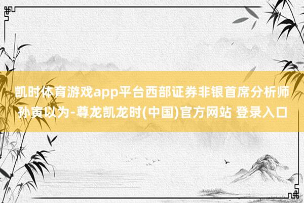凯时体育游戏app平台　　西部证券非银首席分析师孙寅以为-尊龙凯龙时(中国)官方网站 登录入口