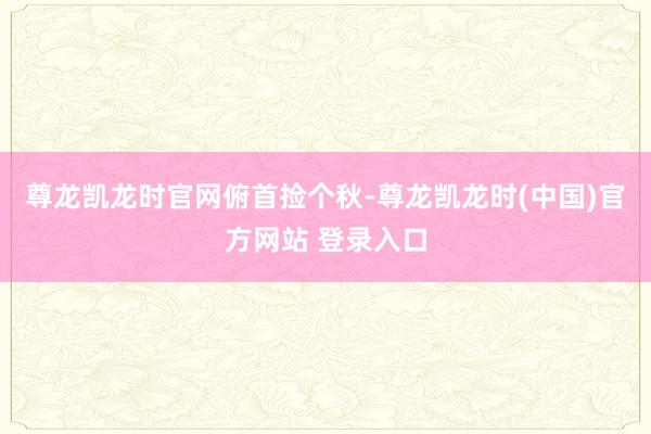 尊龙凯龙时官网俯首捡个秋-尊龙凯龙时(中国)官方网站 登录入口