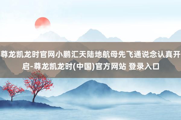 尊龙凯龙时官网小鹏汇天陆地航母先飞通说念认真开启-尊龙凯龙时(中国)官方网站 登录入口