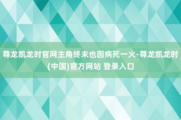 尊龙凯龙时官网主角终末也因病死一火-尊龙凯龙时(中国)官方网站 登录入口