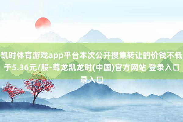 凯时体育游戏app平台本次公开搜集转让的价钱不低于5.36元/股-尊龙凯龙时(中国)官方网站 登录入口