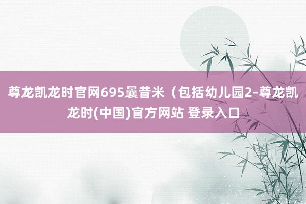 尊龙凯龙时官网695曩昔米（包括幼儿园2-尊龙凯龙时(中国)官方网站 登录入口