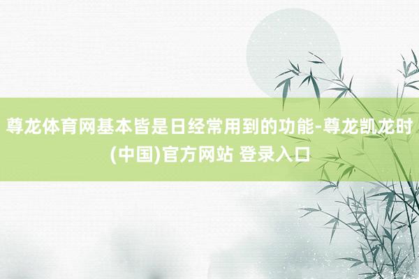 尊龙体育网基本皆是日经常用到的功能-尊龙凯龙时(中国)官方网站 登录入口